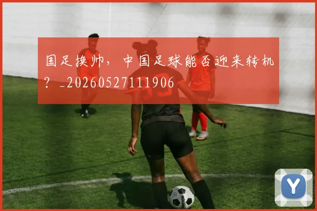 国足换帅,中国足球能否迎来转机?_20260527111906