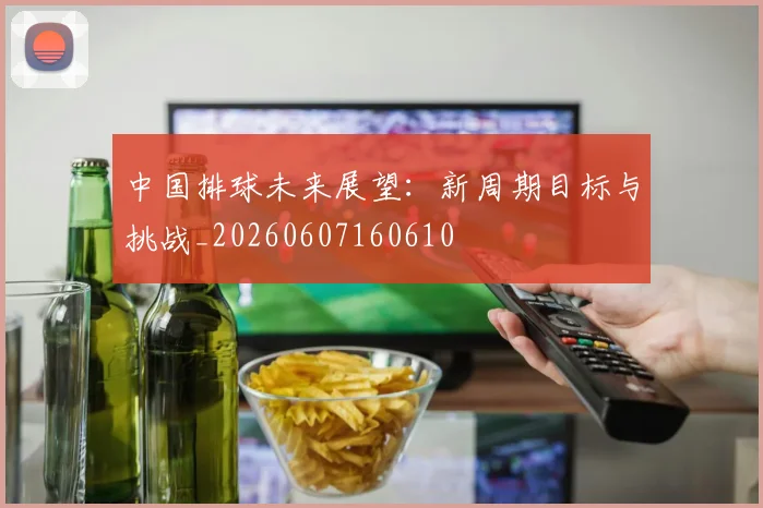 中国排球未来展望：新周期目标与挑战_20260607160610
