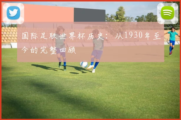 国际足联世界杯历史:从1930年至今的完整回顾