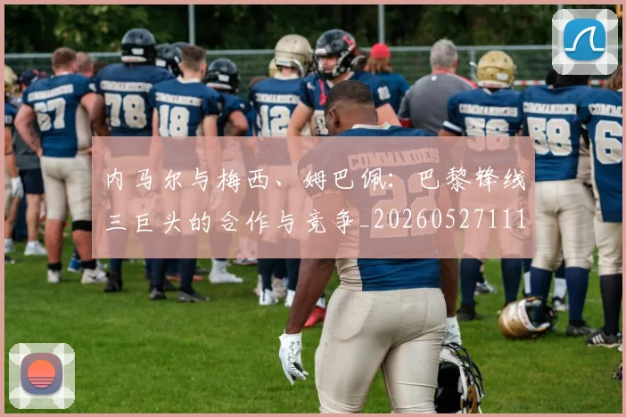 内马尔与梅西、姆巴佩:巴黎锋线三巨头的合作与竞争_20260527111752_20260608142622
