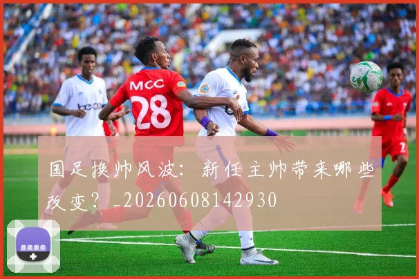 国足换帅风波：新任主帅带来哪些改变？_20260608142930
