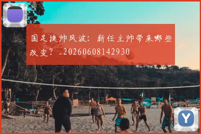 国足换帅风波：新任主帅带来哪些改变？_20260608142930