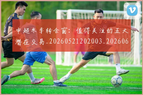 中超冬季转会窗：值得关注的五大潜在交易_20260521202003_20260607160724
