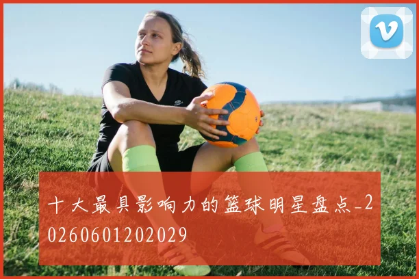 十大最具影响力的篮球明星盘点_20260601202029